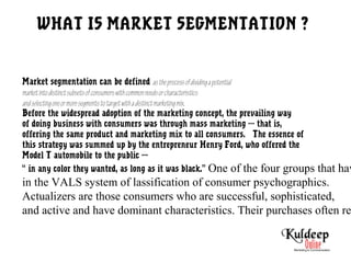 WHAT IS MARKET SEGMENTATION ?
Market segmentation can be defined astheprocessofdividingapotential
marketintodistinctsubsetsofconsumerswithcommonneedsorcharacteristics
andselectingoneormoresegmentstotargetwithadistinctmarketingmix.
Before the widespread adoption of the marketing concept, the prevailing way
of doing business with consumers was through mass marketing --- that is,
offering the same product and marketing mix to all consumers. The essence of
this strategy was summed up by the entrepreneur Henry Ford, who offered the
Model T automobile to the public ---
“ in any color they wanted, as long as it was black.” One of the four groups that hav
in the VALS system of lassification of consumer psychographics.
Actualizers are those consumers who are successful, sophisticated,
and active and have dominant characteristics. Their purchases often re
 