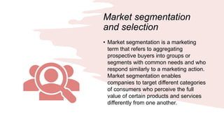 Market segmentation
and selection
• Market segmentation is a marketing
term that refers to aggregating
prospective buyers into groups or
segments with common needs and who
respond similarly to a marketing action.
Market segmentation enables
companies to target different categories
of consumers who perceive the full
value of certain products and services
differently from one another.
 