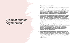 Types of market
segmentation
• Types of market segmentation
• Geographic segmentation Geographic segmentation consists of
creating different groups of customers based on geographic
boundaries. The needs and interests of potential customers vary
according to their geographic location, climate and region, and
understanding this allows you to determine where to sell and
advertise a brand, as well as where to expand a business.
• Demographic segmentationDemographic segmentation consists
of dividing the market through different variables such as age,
gender, nationality, education level, family size, occupation,
income, etc. This is one of the most widely used forms of market
segmentation, since it is based on knowing how customers use
your products and services and how much they are willing to pay
for them.
• Psychographic segmentationPsychographic segmentation
consists of grouping the target audience based on their behavior,
lifestyle, attitudes and interests. To understand the target
audience, market research methods such as focus groups,
surveys, interviews and case studies can be successful in
compiling this type of conclusion.
• Behavioral segmentationBehavioral segmentation focuses on
specific reactions, i.e. the consumer behaviors, patterns and the
way customers go through their decision-making and purchasing
processes.The attitudes the public has towards your brand, the
way they use it and their awareness are examples of behavioral
segmentation.
 