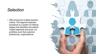 Selection
• Offs among the multiple decision
criteria. The segment selection
procedure is a system of method-
ologies that identifies and selects
market segments and prod- uct
portfolios such that customer
preferences, organizational.
 