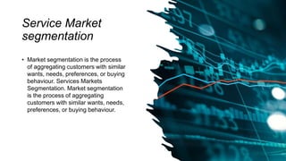 Service Market
segmentation
• Market segmentation is the process
of aggregating customers with similar
wants, needs, preferences, or buying
behaviour. Services Markets
Segmentation. Market segmentation
is the process of aggregating
customers with similar wants, needs,
preferences, or buying behaviour.
 
