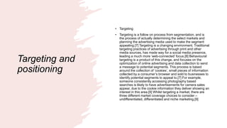 Targeting and
positioning
• Targeting
• Targeting is a follow on process from segmentation, and is
the process of actually determining the select markets and
planning the advertising media used to make the segment
appealing.[7] Targeting is a changing environment. Traditional
targeting practices of advertising through print and other
media sources, has made way for a social media presence,
leading a much more ‘web-connected’ focus.[8] Behavioural
targeting is a product of this change, and focuses on the
optimization of online advertising and data collection to send
a message to potential segments. This process is based
around the collection of ‘cookies’, small pieces of information
collected by a consumer’s browser and sold to businesses to
identify potential segments to appeal to.[7] For example,
someone consistently accessing photography based
searches is likely to have advertisements for camera sales
appear, due to the cookie information they deliver showing an
interest in this area.[9] Whilst targeting a market, there are
three different market coverage choices to consider –
undifferentiated, differentiated and niche marketing.[9]
 