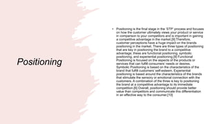 Positioning
• Positioning is the final stage in the ‘STP’ process and focuses
on how the customer ultimately views your product or service
in comparison to your competitors and is important in gaining
a competitive advantage in the market.[9] Therefore,
customer perceptions have a huge impact on the brands
positioning in the market. There are three types of positioning
that are key in positioning the brand to a competitive
advantage; these are functional positioning, symbolic
positioning, and experiential positioning.[9] Functional
Positioning is focused on the aspects of the products or
services that can fulfill consumers’ needs or desires.
Symbolic Positioning is based on the characteristics of the
brand that fulfill customers’ self-esteem. Experiential
positioning is based around the characteristics of the brands
that stimulate the sensory or emotional connection with the
customers. A combination of the three is key to positioning
the brand at a competitive advantage to its immediate
competition.[6] Overall, positioning should provide better
value than competitors and communicate this differentiation
in an effective way to the consumer.[10]
 