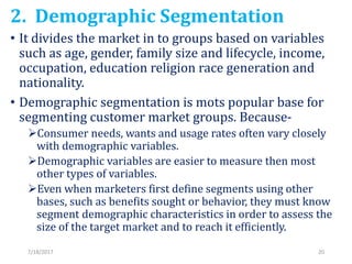 2. Demographic Segmentation
• It divides the market in to groups based on variables
such as age, gender, family size and l...