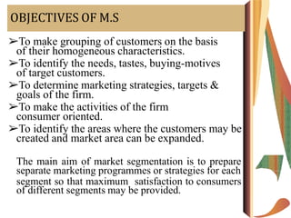 OBJECTIVES OF M.S
➢To make grouping of customers on the basis
of their homogeneous characteristics.
➢To identify the needs, tastes, buying-motives
of target customers.
➢To determine marketing strategies, targets &
goals of the firm.
➢To make the activities of the firm
consumer oriented.
➢To identify the areas where the customers may be
created and market area can be expanded.
The main aim of market segmentation is to prepare
separate marketing programmes or strategies for each
segment so that maximum satisfaction to consumers
of different segments may be provided.
 