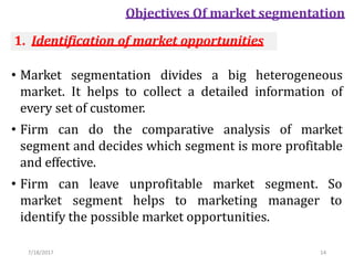7/18/2017 14
Objectives Of market segmentation
• Market segmentation divides a big heterogeneous
market. It helps to collect a detailed information of
every set of customer.
• Firm can do the comparative analysis of market
segment and decides which segment is more profitable
and effective.
• Firm can leave unprofitable market
market segment helps to marketing
segment. So
manager to
identify the possible market opportunities.
1. Identification of market opportunities
 