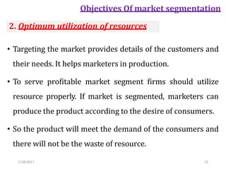 7/18/2017 15
Objectives Of market segmentation
• Targeting the market provides details of the customers and
their needs. It helps marketers in production.
• To serve profitable market segment firms should utilize
resource properly. If market is segmented, marketers can
produce the product according to the desire of consumers.
• So the product will meet the demand of the consumers and
there will not be the waste of resource.
2. Optimum utilization of resources
 