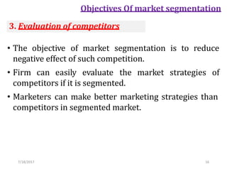 7/18/2017 16
Objectives Of market segmentation
• The objective of market segmentation is to reduce
negative effect of such competition.
• Firm can easily evaluate the market strategies of
competitors if it is segmented.
• Marketers can make better marketing strategies than
competitors in segmented market.
3. Evaluation of competitors
 
