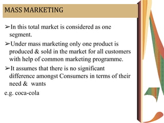 MASS MARKETING
➢In this total market is considered as one
segment.
➢Under mass marketing only one product is
produced & sold in the market for all customers
with help of common marketing programme.
➢It assumes that there is no significant
difference amongst Consumers in terms of their
need & wants
e.g. coca-cola
 