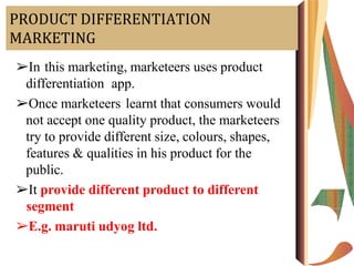 PRODUCT DIFFERENTIATION
MARKETING
➢In this marketing, marketeers uses product
differentiation app.
➢Once marketeers learnt that consumers would
not accept one quality product, the marketeers
try to provide different size, colours, shapes,
features & qualities in his product for the
public.
➢It provide different product to different
segment
➢E.g. maruti udyog ltd.
 