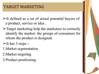 TARGET MARKETING
➢It defined as a set of actual potential buyers of
a product, service or idea .
➢Target marketing help the marketeer to correctly
identify the market- the groups of consumers for
whom the product is designed.
➢It has 3 steps :-
1.Market segmentation
2.Market targeting
3.Product positioning
 