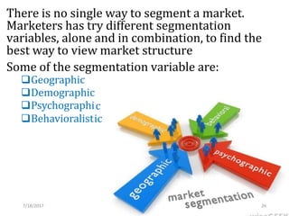There is no single way to segment a market.
Marketers has try different segmentation
variables, alone and in combination, to find the
best way to view market structure
Some of the segmentation variable are:
Geographic
Demographic
Psychographi
Behavioralist
c
ic
7/18/2017 26
 