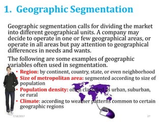 1. Geographic Segmentation
7/18/2017 27
Geographic segmentation calls for dividing the market
into different geographical units. A company may
decide to operate in one or few geographical areas, or
operate in all areas but pay attention to geographical
differences in needs and wants.
The following are some examples of geographic
variables often used in segmentation.
• Region: by continent, country, state, or even neighborhood
• Size of metropolitan area: segmented according to size of
population
• Population density: often classified as urban, suburban,
or rural
• Climate: according to weather patterns common to certain
geographic regions
 