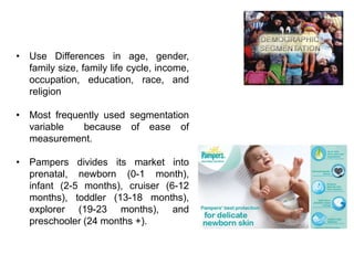 • Use Differences in age, gender,
family size, family life cycle, income,
occupation, education, race, and
religion
• Most frequently used segmentation
variable because of ease of
measurement.
• Pampers divides its market into
prenatal, newborn (0-1 month),
infant (2-5 months), cruiser (6-12
months), toddler (13-18 months),
explorer (19-23 months), and
preschooler (24 months +).
2. Demographic Segmentation
 