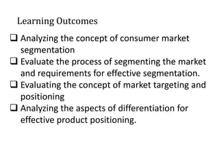 Learning Outcomes
 Analyzing the concept of consumer market
segmentation
 Evaluate the process of segmenting the market
and requirements for effective segmentation.
 Evaluating the concept of market targeting and
positioning
 Analyzing the aspects of differentiation for
effective product positioning.
 