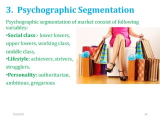 3. Psychographic Segmentation
Psychographic segmentation of market consist of following
variables:
•Social class:- lower lowers,
upper lowers, working class,
middle class,
•Lifestyle: achievers, strivers,
strugglers.
•Personality: authoritarian,
ambitious, gregarious
7/18/2017 34
 