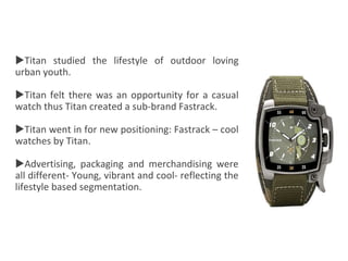Titan
Titan studied the lifestyle of outdoor loving
urban youth.
Titan felt there was an opportunity for a casual
watch thus Titan created a sub-brand Fastrack.
Titan went in for new positioning: Fastrack – cool
watches by Titan.
Advertising, packaging and merchandising were
all different- Young, vibrant and cool- reflecting the
lifestyle based segmentation.
 