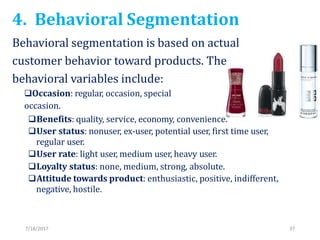 4. Behavioral Segmentation
7/18/2017 37
Behavioral segmentation is based on actual
customer behavior toward products. The
behavioral variables include:
Occasion: regular, occasion, special
occasion.
Benefits: quality, service, economy, convenience.
User status: nonuser, ex-user, potential user, first time user,
regular user.
User rate: light user, medium user, heavy user.
Loyalty status: none, medium, strong, absolute.
Attitude towards product: enthusiastic, positive, indifferent,
negative, hostile.
 