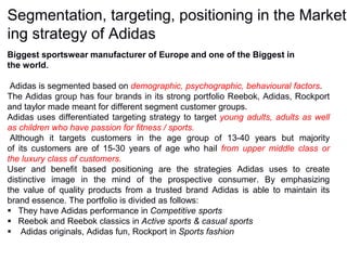 Segmentation, targeting, positioning in the Market
ing strategy of Adidas
Biggest sportswear manufacturer of Europe and one of the Biggest in
the world.
Adidas is segmented based on demographic, psychographic, behavioural factors.
The Adidas group has four brands in its strong portfolio Reebok, Adidas, Rockport
and taylor made meant for different segment customer groups.
Adidas uses differentiated targeting strategy to target young adults, adults as well
as children who have passion for fitness / sports.
Although it targets customers in the age group of 13-40 years but majority
of its customers are of 15-30 years of age who hail from upper middle class or
the luxury class of customers.
User and benefit based positioning are the strategies Adidas uses to create
distinctive image in the mind of the prospective consumer. By emphasizing
the value of quality products from a trusted brand Adidas is able to maintain its
brand essence. The portfolio is divided as follows:
 They have Adidas performance in Competitive sports
 Reebok and Reebok classics in Active sports & casual sports
 Adidas originals, Adidas fun, Rockport in Sports fashion
 