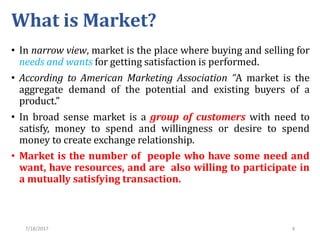7/18/2017 4
What is Market?
• In narrow view, market is the place where buying and selling for
needs and wants for getting satisfaction is performed.
• According to American Marketing Association “A market is the
aggregate demand of the potential and existing buyers of a
product.”
• In broad sense market is a group of customers with need to
satisfy, money to spend and willingness or desire to spend
money to create exchange relationship.
• Market is the number of people who have some need and
want, have resources, and are also willing to participate in
a mutually satisfying transaction.
 