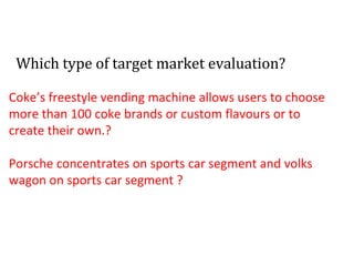 Which type of target market evaluation?
Coke’s freestyle vending machine allows users to choose
more than 100 coke brands or custom flavours or to
create their own.?
Porsche concentrates on sports car segment and volks
wagon on sports car segment ?
 
