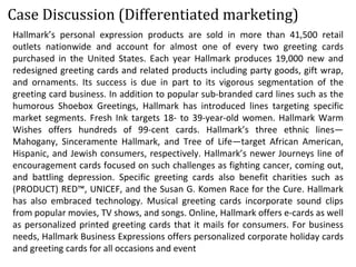 Hallmark’s personal expression products are sold in more than 41,500 retail
outlets nationwide and account for almost one of every two greeting cards
purchased in the United States. Each year Hallmark produces 19,000 new and
redesigned greeting cards and related products including party goods, gift wrap,
and ornaments. Its success is due in part to its vigorous segmentation of the
greeting card business. In addition to popular sub-branded card lines such as the
humorous Shoebox Greetings, Hallmark has introduced lines targeting specific
market segments. Fresh Ink targets 18- to 39-year-old women. Hallmark Warm
Wishes offers hundreds of 99-cent cards. Hallmark’s three ethnic lines—
Mahogany, Sinceramente Hallmark, and Tree of Life—target African American,
Hispanic, and Jewish consumers, respectively. Hallmark’s newer Journeys line of
encouragement cards focused on such challenges as fighting cancer, coming out,
and battling depression. Specific greeting cards also benefit charities such as
(PRODUCT) RED™, UNICEF, and the Susan G. Komen Race for the Cure. Hallmark
has also embraced technology. Musical greeting cards incorporate sound clips
from popular movies, TV shows, and songs. Online, Hallmark offers e-cards as well
as personalized printed greeting cards that it mails for consumers. For business
needs, Hallmark Business Expressions offers personalized corporate holiday cards
and greeting cards for all occasions and event
Case Discussion (Differentiated marketing)
 