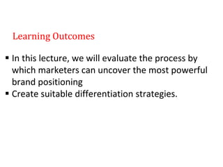 Learning Outcomes
 In this lecture, we will evaluate the process by
which marketers can uncover the most powerful
brand positioning
 Create suitable differentiation strategies.
 
