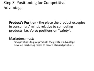 Step 3. Positioning for Competitive
Advantage
Product’s Position - the place the product occupies
in consumers’ minds relative to competing
products; i.e. Volvo positions on “safety”.
Marketers must:
Plan positions to give products the greatest advantage
Develop marketing mixes to create planned positions
 