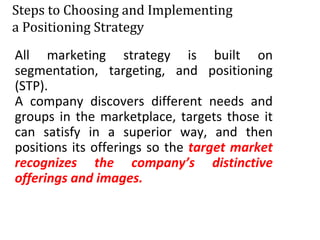 Steps to Choosing and Implementing
a Positioning Strategy
All marketing strategy is built on
segmentation, targeting, and positioning
(STP).
A company discovers different needs and
groups in the marketplace, targets those it
can satisfy in a superior way, and then
positions its offerings so the target market
recognizes the company’s distinctive
offerings and images.
 