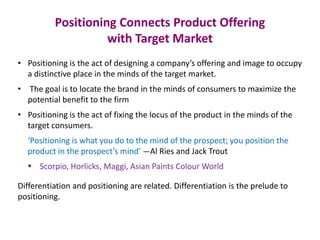 Positioning Connects Product Offering
with Target Market
• Positioning is the act of designing a company’s offering and image to occupy
a distinctive place in the minds of the target market.
• The goal is to locate the brand in the minds of consumers to maximize the
potential benefit to the firm
• Positioning is the act of fixing the locus of the product in the minds of the
target consumers.
‘Positioning is what you do to the mind of the prospect; you position the
product in the prospect’s mind’ —Al Ries and Jack Trout
 Scorpio, Horlicks, Maggi, Asian Paints Colour World
Differentiation and positioning are related. Differentiation is the prelude to
positioning.
 