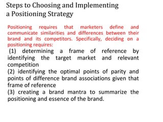 Steps to Choosing and Implementing
a Positioning Strategy
Positioning requires that marketers define and
communicate similarities and differences between their
brand and its competitors. Specifically, deciding on a
positioning requires:
(1) determining a frame of reference by
identifying the target market and relevant
competition
(2) identifying the optimal points of parity and
points of difference brand associations given that
frame of reference
(3) creating a brand mantra to summarize the
positioning and essence of the brand.
 