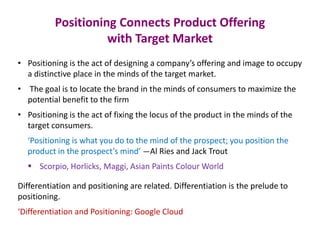 Positioning Connects Product Offering
with Target Market
• Positioning is the act of designing a company’s offering and image to occupy
a distinctive place in the minds of the target market.
• The goal is to locate the brand in the minds of consumers to maximize the
potential benefit to the firm
• Positioning is the act of fixing the locus of the product in the minds of the
target consumers.
‘Positioning is what you do to the mind of the prospect; you position the
product in the prospect’s mind’ —Al Ries and Jack Trout
 Scorpio, Horlicks, Maggi, Asian Paints Colour World
Differentiation and positioning are related. Differentiation is the prelude to
positioning.
‘Differentiation and Positioning: Google Cloud
 