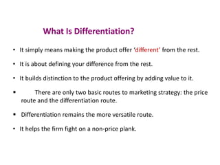 What Is Differentiation?
• It simply means making the product offer ‘different’ from the rest.
• It is about defining your difference from the rest.
• It builds distinction to the product offering by adding value to it.
 There are only two basic routes to marketing strategy: the price
route and the differentiation route.
 Differentiation remains the more versatile route.
• It helps the firm fight on a non-price plank.
 