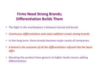 Firms Need Strong Brands;
Differentiation Builds Them
• The fight in the marketplace is between brand and brand.
• Continuous differentiation and value addition create strong brands.
• In the long term, these brands become major assets of companies.
• A brand is the outcome of all the differentiators infused into the basic
offer.
• Elevating the product from generic to higher levels means adding
differentiation.
 