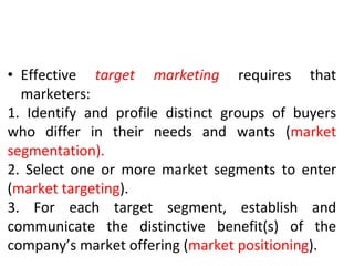 • Effective target marketing requires that
marketers:
1. Identify and profile distinct groups of buyers
who differ in their needs and wants (market
segmentation).
2. Select one or more market segments to enter
(market targeting).
3. For each target segment, establish and
communicate the distinctive benefit(s) of the
company’s market offering (market positioning).
 