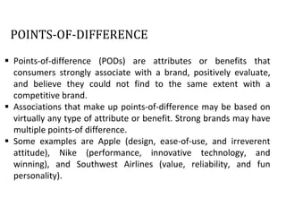 POINTS-OF-DIFFERENCE
 Points-of-difference (PODs) are attributes or benefits that
consumers strongly associate with a brand, positively evaluate,
and believe they could not find to the same extent with a
competitive brand.
 Associations that make up points-of-difference may be based on
virtually any type of attribute or benefit. Strong brands may have
multiple points-of difference.
 Some examples are Apple (design, ease-of-use, and irreverent
attitude), Nike (performance, innovative technology, and
winning), and Southwest Airlines (value, reliability, and fun
personality).
 