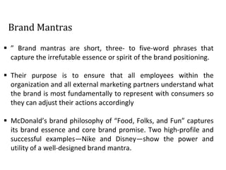 Brand Mantras
 ” Brand mantras are short, three- to five-word phrases that
capture the irrefutable essence or spirit of the brand positioning.
 Their purpose is to ensure that all employees within the
organization and all external marketing partners understand what
the brand is most fundamentally to represent with consumers so
they can adjust their actions accordingly
 McDonald’s brand philosophy of “Food, Folks, and Fun” captures
its brand essence and core brand promise. Two high-profile and
successful examples—Nike and Disney—show the power and
utility of a well-designed brand mantra.
 
