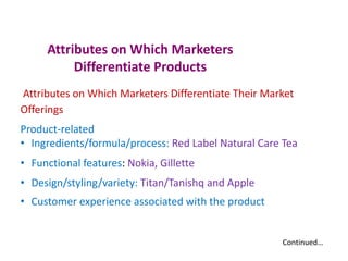 Attributes on Which Marketers
Differentiate Products
Attributes on Which Marketers Differentiate Their Market
Offerings
Product-related
• Ingredients/formula/process: Red Label Natural Care Tea
• Functional features: Nokia, Gillette
• Design/styling/variety: Titan/Tanishq and Apple
• Customer experience associated with the product
Continued…
 