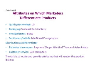 Attributes on Which Marketers
Differentiate Products
• Quality/technology: LG
• Packaging: Sunfeast Dark Fantasy
• Prestige/status: BMW
• Sentiments/beliefs: MacDonald’s vegetarian
Distribution as Differentiator
• Exclusive showrooms: Raymond Shops, World of Titan and Asian Paints
• Customer service: Dell computers
The task is to locate and provide attributes that will render the product
distinct
…Continued
 