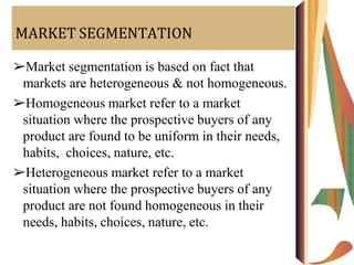 MARKET SEGMENTATION
➢Market segmentation is based on fact that
markets are heterogeneous & not homogeneous.
➢Homogeneous market refer to a market
situation where the prospective buyers of any
product are found to be uniform in their needs,
habits, choices, nature, etc.
➢Heterogeneous market refer to a market
situation where the prospective buyers of any
product are not found homogeneous in their
needs, habits, choices, nature, etc.
 