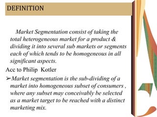 DEFINITION
Acc to William J. Stanton
➢“ Market Segmentation consist of taking the
total heterogeneous market for a product &
dividing it into several sub markets or segments
each of which tends to be homogeneous in all
significant aspects.
Acc to Philip Kotler
➢Market segmentation is the sub-dividing of a
market into homogeneous subset of consumers ,
where any subset may conceivably be selected
as a market target to be reached with a distinct
marketing mix.
 