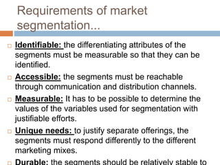 Requirements of market
segmentation...
 Identifiable: the differentiating attributes of the
segments must be measurable so that they can be
identified.
 Accessible: the segments must be reachable
through communication and distribution channels.
 Measurable: It has to be possible to determine the
values of the variables used for segmentation with
justifiable efforts.
 Unique needs: to justify separate offerings, the
segments must respond differently to the different
marketing mixes.
 