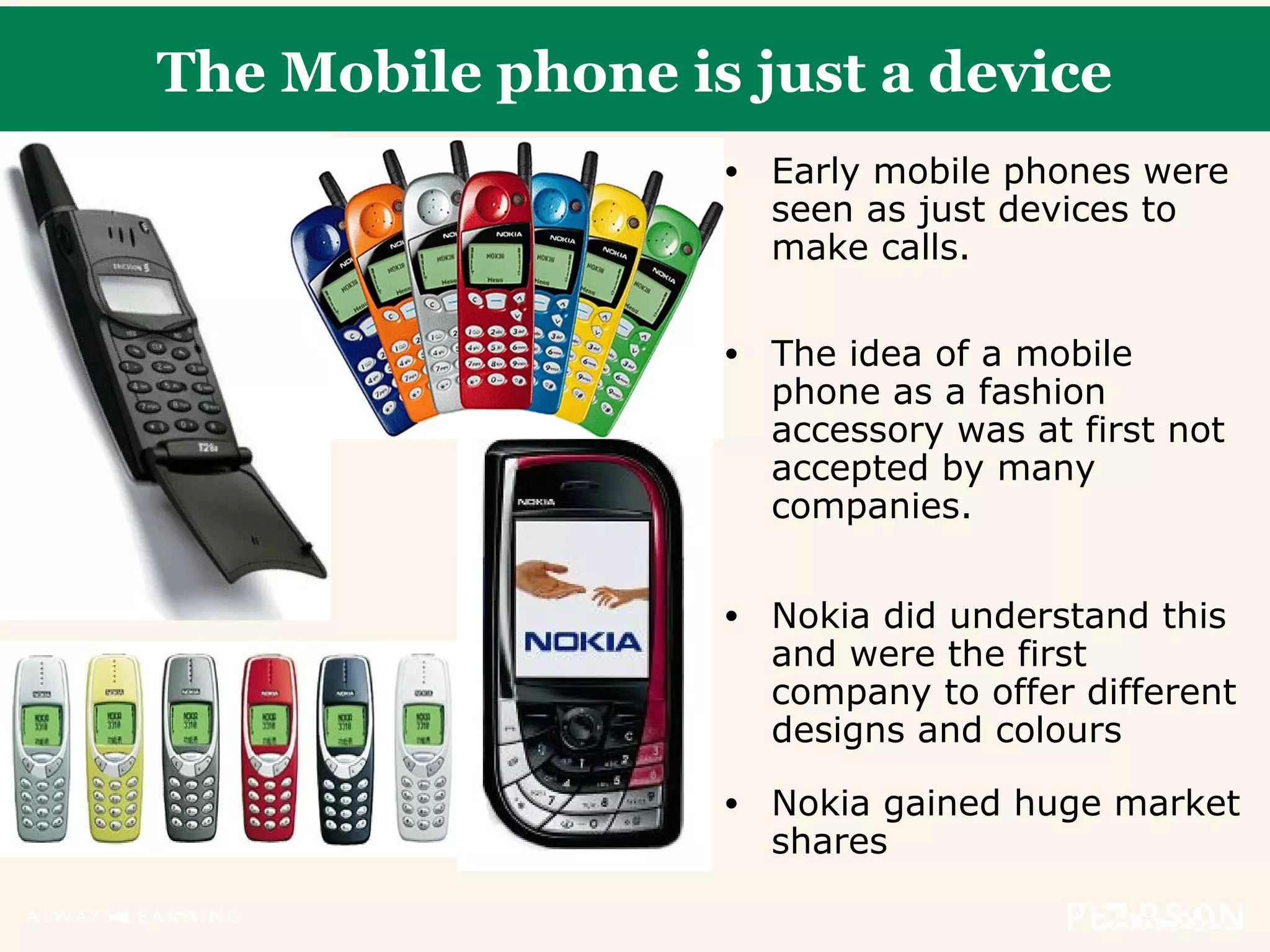 The Mobile phone is just a device
• Early mobile phones were
seen as just devices to
make calls.
• The idea of a mobile
phone as a fashion
accessory was at first not
accepted by many
companies.
• Nokia did understand this
and were the first
company to offer different
designs and colours
• Nokia gained huge market
shares
 