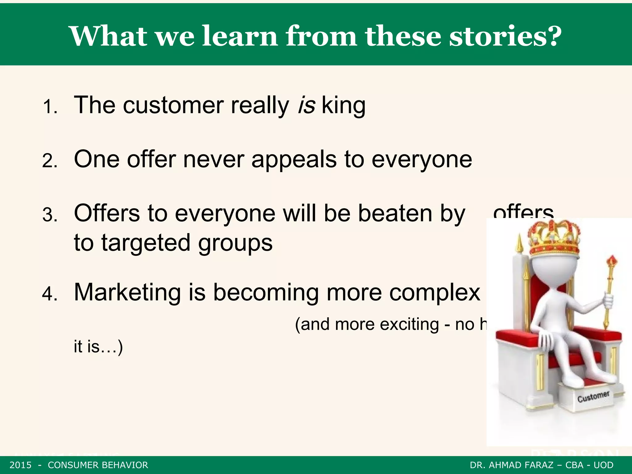 What we learn from these stories?
1. The customer really is king
2. One offer never appeals to everyone
3. Offers to everyone will be beaten by offers
to targeted groups
4. Marketing is becoming more complex
(and more exciting - no honestly
it is…)
2015 - CONSUMER BEHAVIOR DR. AHMAD FARAZ – CBA - UOD
 