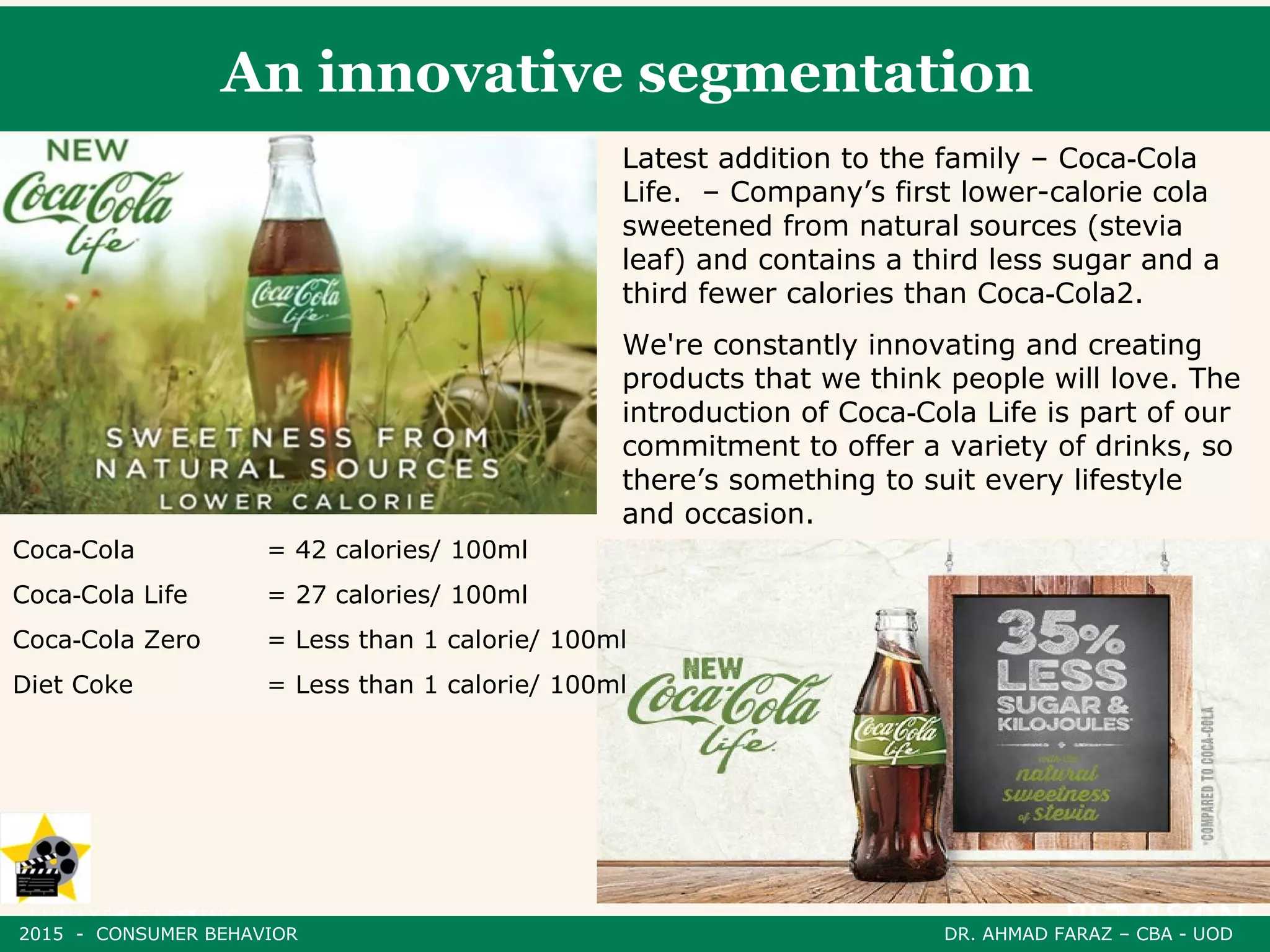 An innovative segmentation
Latest addition to the family – Coca Cola‑
Life. – Company’s first lower-calorie cola
sweetened from natural sources (stevia
leaf) and contains a third less sugar and a
third fewer calories than Coca Cola2.‑
We're constantly innovating and creating
products that we think people will love. The
introduction of Coca Cola Life is part of our‑
commitment to offer a variety of drinks, so
there’s something to suit every lifestyle
and occasion.
Coca Cola‑ = 42 calories/ 100ml
Coca Cola Life‑ = 27 calories/ 100ml
Coca Cola Zero‑ = Less than 1 calorie/ 100ml
Diet Coke = Less than 1 calorie/ 100ml
2015 - CONSUMER BEHAVIOR DR. AHMAD FARAZ – CBA - UOD
 