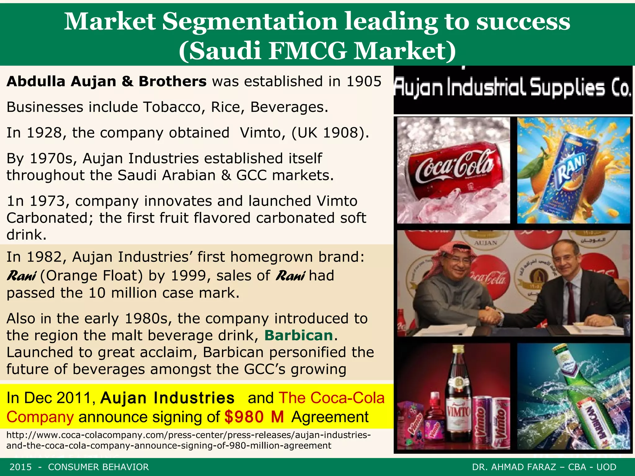 Market Segmentation leading to success
(Saudi FMCG Market)
Abdulla Aujan & Brothers was established in 1905
Businesses include Tobacco, Rice, Beverages.
In 1928, the company obtained Vimto, (UK 1908).
By 1970s, Aujan Industries established itself
throughout the Saudi Arabian & GCC markets.
1n 1973, company innovates and launched Vimto
Carbonated; the first fruit flavored carbonated soft
drink.
In Dec 2011, Aujan Industries and The Coca-Cola
Company announce signing of $980 M Agreement
http://www.coca-colacompany.com/press-center/press-releases/aujan-industries-
and-the-coca-cola-company-announce-signing-of-980-million-agreement
In 1982, Aujan Industries’ first homegrown brand:
Rani (Orange Float) by 1999, sales of Rani had
passed the 10 million case mark.
Also in the early 1980s, the company introduced to
the region the malt beverage drink, Barbican.
Launched to great acclaim, Barbican personified the
future of beverages amongst the GCC’s growing
2015 - CONSUMER BEHAVIOR DR. AHMAD FARAZ – CBA - UOD
 