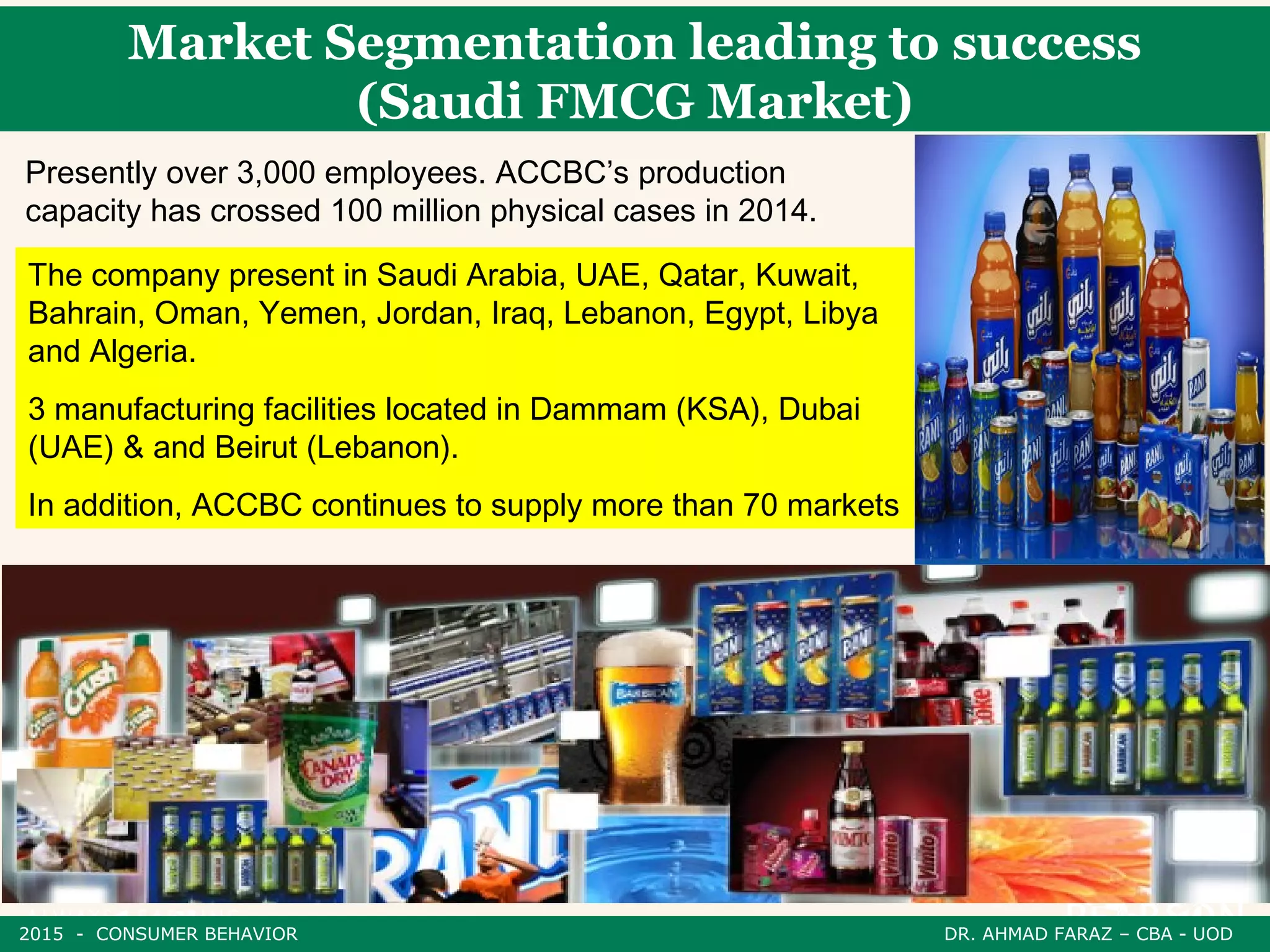 Presently over 3,000 employees. ACCBC’s production
capacity has crossed 100 million physical cases in 2014.
The company present in Saudi Arabia, UAE, Qatar, Kuwait,
Bahrain, Oman, Yemen, Jordan, Iraq, Lebanon, Egypt, Libya
and Algeria.
3 manufacturing facilities located in Dammam (KSA), Dubai
(UAE) & and Beirut (Lebanon).
In addition, ACCBC continues to supply more than 70 markets
Market Segmentation leading to success
(Saudi FMCG Market)
2015 - CONSUMER BEHAVIOR DR. AHMAD FARAZ – CBA - UOD
 