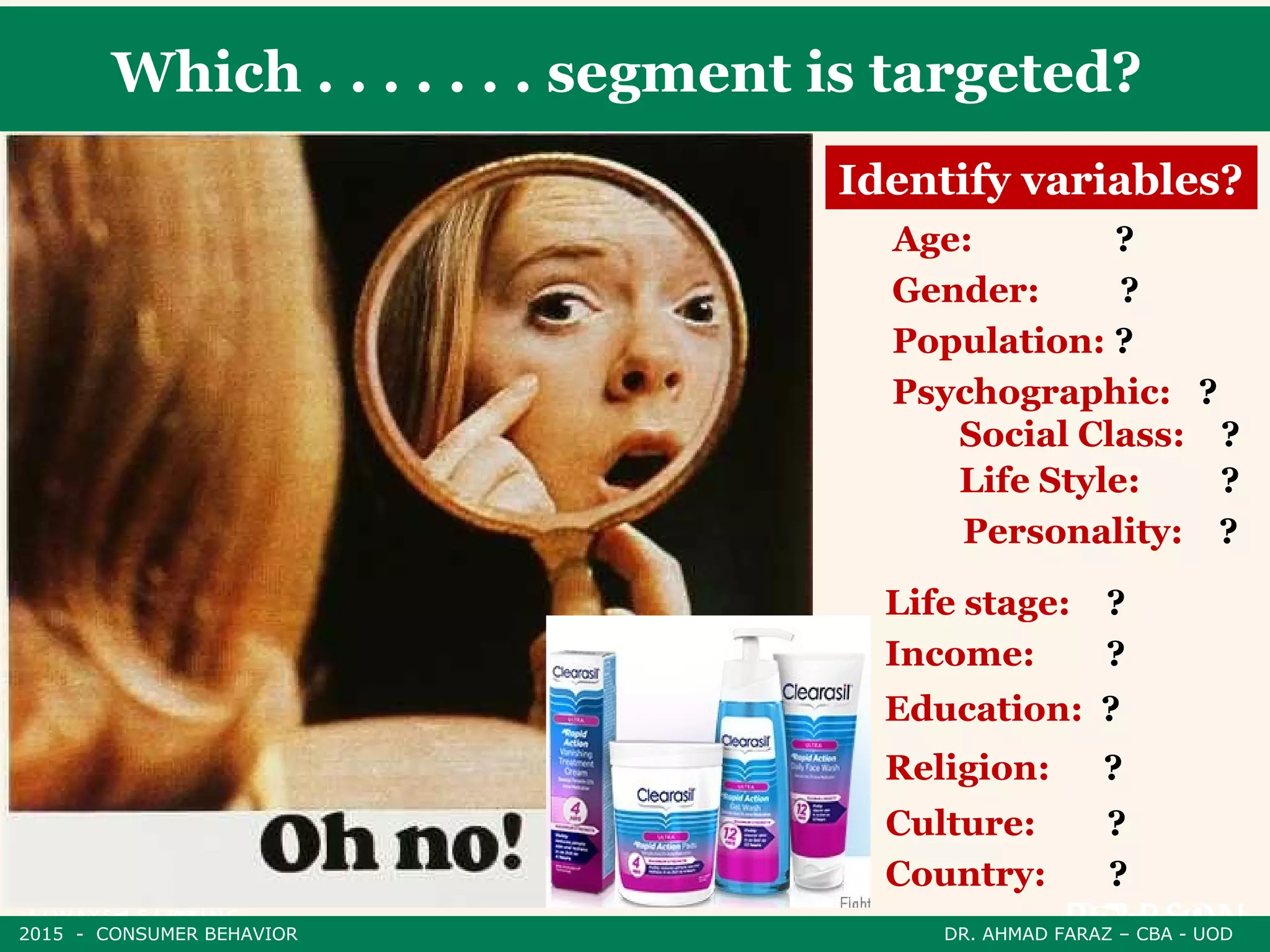 Which . . . . . . . segment is targeted?
Identify variables?
Age: ?
Gender: ?
Population: ?
Psychographic: ?
Social Class: ?
Life Style: ?
Personality: ?
Life stage: ?
Income: ?
Education: ?
Religion: ?
Culture: ?
Country: ?
2015 - CONSUMER BEHAVIOR DR. AHMAD FARAZ – CBA - UOD
 