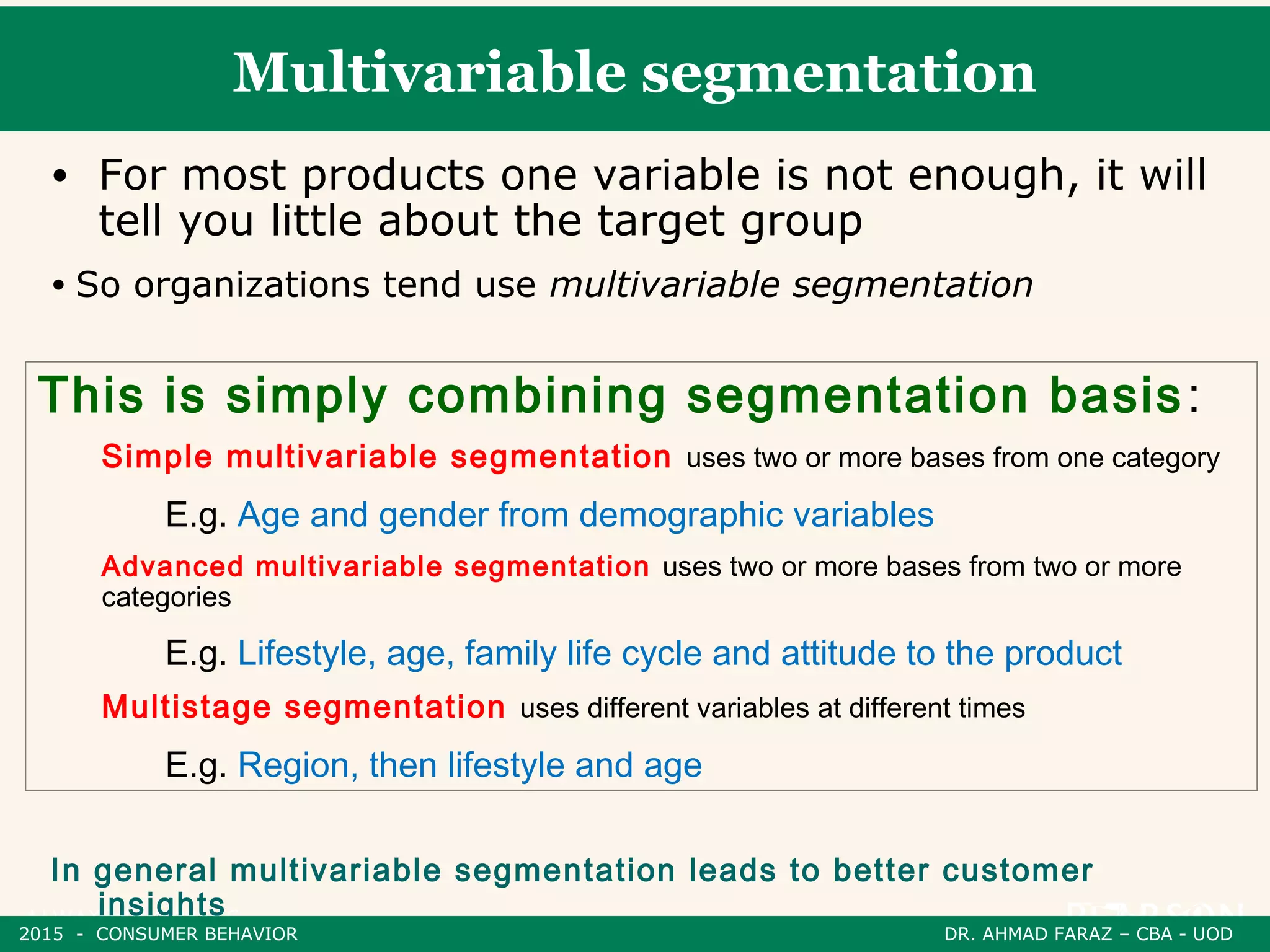 Multivariable segmentation
• For most products one variable is not enough, it will
tell you little about the target group
• So organizations tend use multivariable segmentation
In general multivariable segmentation leads to better customer
insights
This is simply combining segmentation basis:
Simple multivariable segmentation uses two or more bases from one category
E.g. Age and gender from demographic variables
Advanced multivariable segmentation uses two or more bases from two or more
categories
E.g. Lifestyle, age, family life cycle and attitude to the product
Multistage segmentation uses different variables at different times
E.g. Region, then lifestyle and age
2015 - CONSUMER BEHAVIOR DR. AHMAD FARAZ – CBA - UOD
 