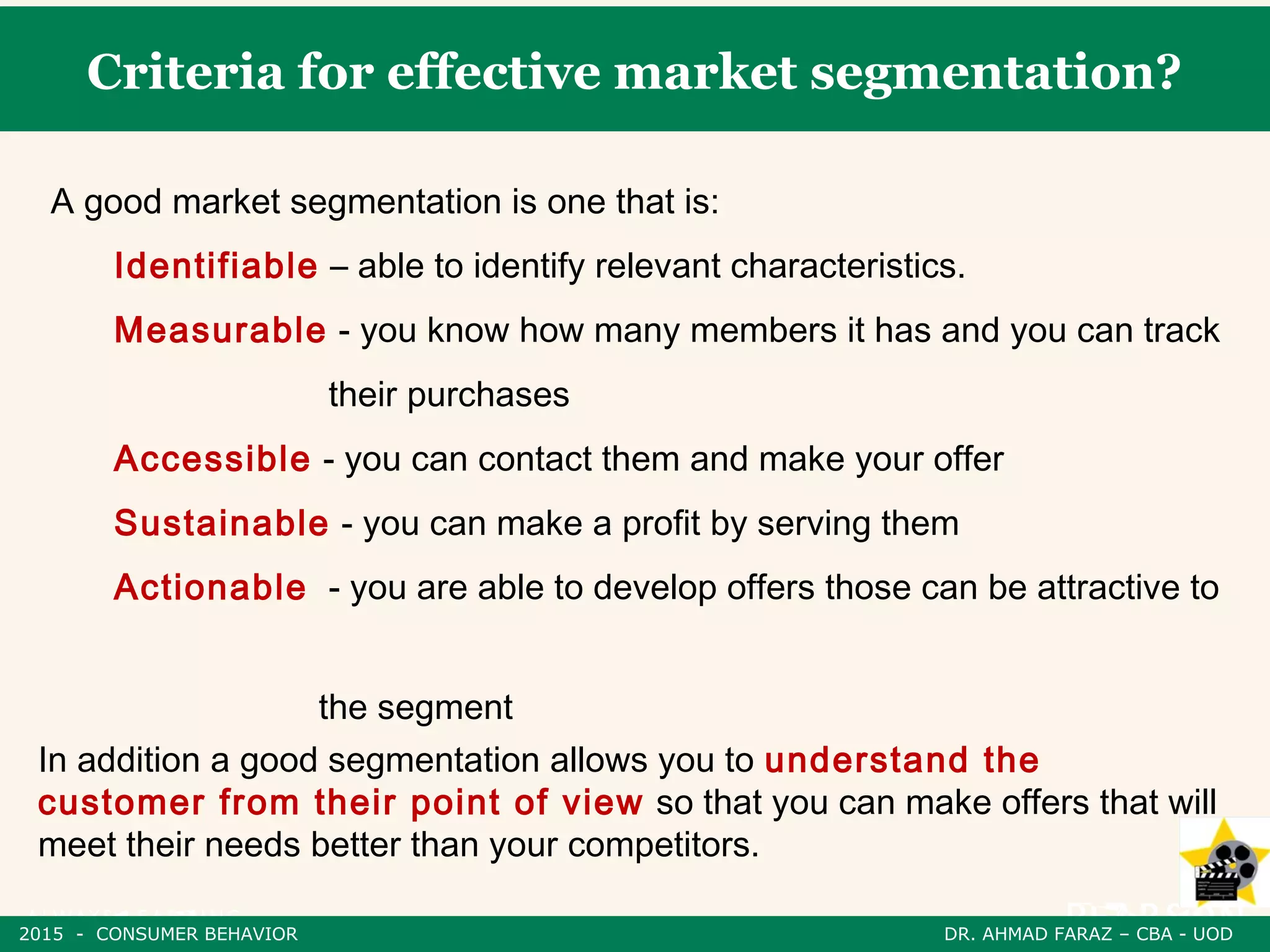 Criteria for effective market segmentation?
A good market segmentation is one that is:
Identifiable – able to identify relevant characteristics.
Measurable - you know how many members it has and you can track
their purchases
Accessible - you can contact them and make your offer
Sustainable - you can make a profit by serving them
Actionable - you are able to develop offers those can be attractive to
the segment
In addition a good segmentation allows you to understand the
customer from their point of view so that you can make offers that will
meet their needs better than your competitors.
2015 - CONSUMER BEHAVIOR DR. AHMAD FARAZ – CBA - UOD
 